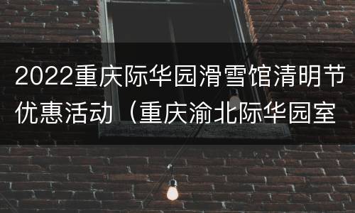 2022重庆际华园滑雪馆清明节优惠活动（重庆渝北际华园室内滑雪场）