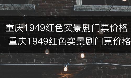 重庆1949红色实景剧门票价格 重庆1949红色实景剧门票价格多少