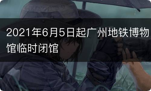 2021年6月5日起广州地铁博物馆临时闭馆