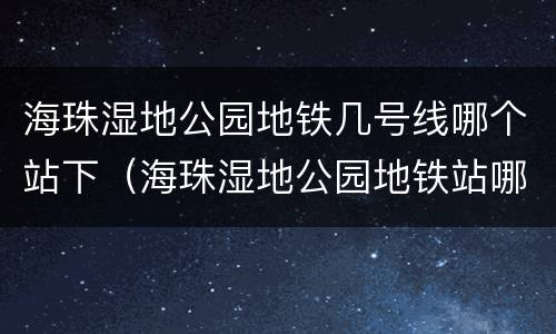 海珠湿地公园地铁几号线哪个站下（海珠湿地公园地铁站哪个站）