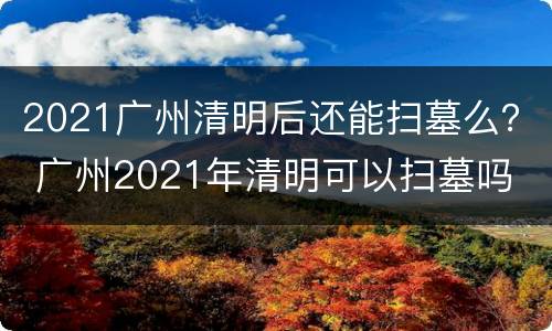 2021广州清明后还能扫墓么？ 广州2021年清明可以扫墓吗