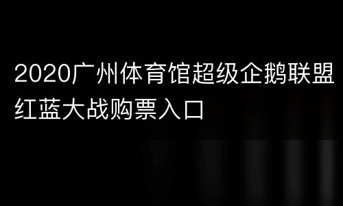 2020广州体育馆超级企鹅联盟红蓝大战购票入口