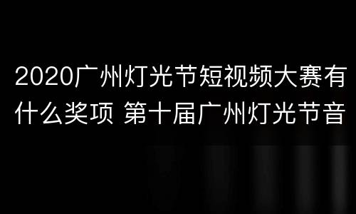 2020广州灯光节短视频大赛有什么奖项 第十届广州灯光节音乐