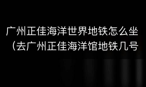 广州正佳海洋世界地铁怎么坐（去广州正佳海洋馆地铁几号线）