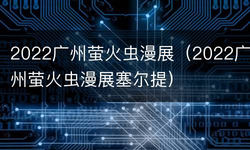 2022广州萤火虫漫展（2022广州萤火虫漫展塞尔提）