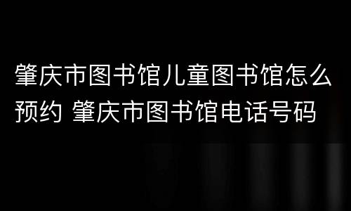 肇庆市图书馆儿童图书馆怎么预约 肇庆市图书馆电话号码