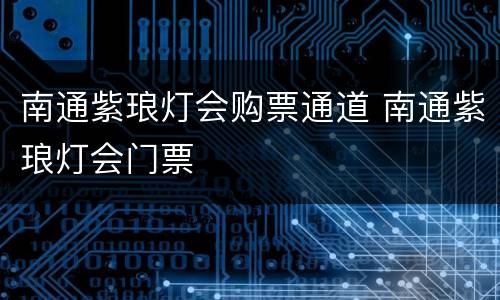南通紫琅灯会购票通道 南通紫琅灯会门票
