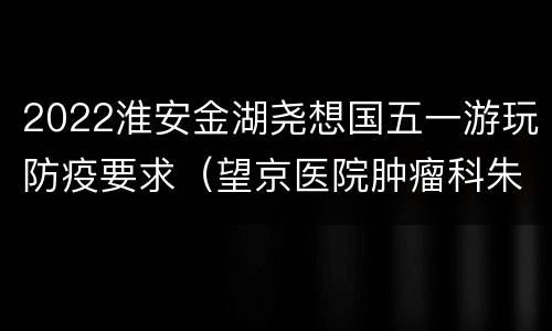2022淮安金湖尧想国五一游玩防疫要求（望京医院肿瘤科朱世杰怎么样）
