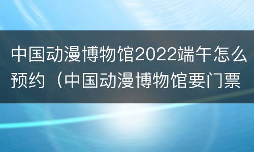 中国动漫博物馆2022端午怎么预约（中国动漫博物馆要门票吗）