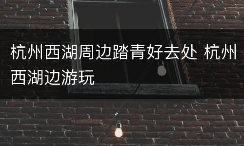 杭州西湖周边踏青好去处 杭州西湖边游玩