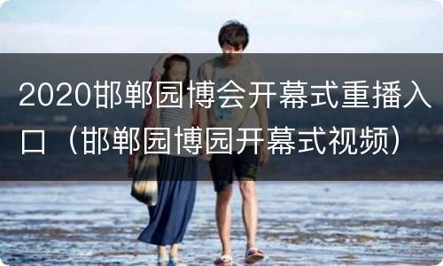 2020邯郸园博会开幕式重播入口（邯郸园博园开幕式视频）