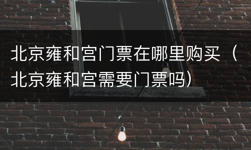 北京雍和宫门票在哪里购买（北京雍和宫需要门票吗）