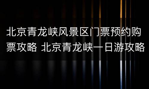 北京青龙峡风景区门票预约购票攻略 北京青龙峡一日游攻略北京周边游
