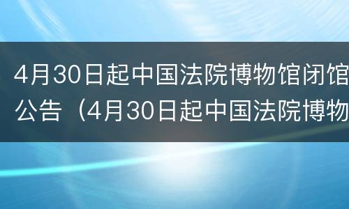 4月30日起中国法院博物馆闭馆公告（4月30日起中国法院博物馆闭馆公告）