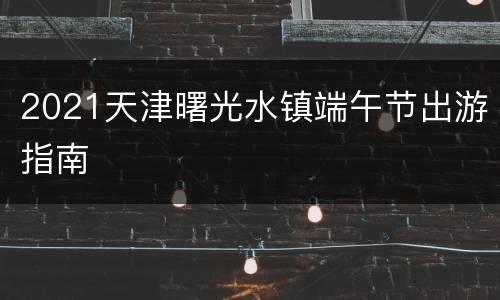 2021天津曙光水镇端午节出游指南