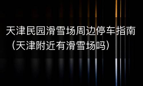 天津民园滑雪场周边停车指南（天津附近有滑雪场吗）