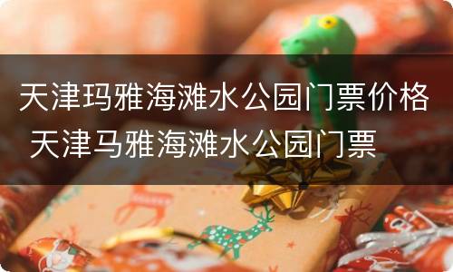 天津玛雅海滩水公园门票价格 天津马雅海滩水公园门票