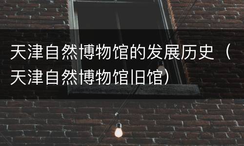 天津自然博物馆的发展历史（天津自然博物馆旧馆）