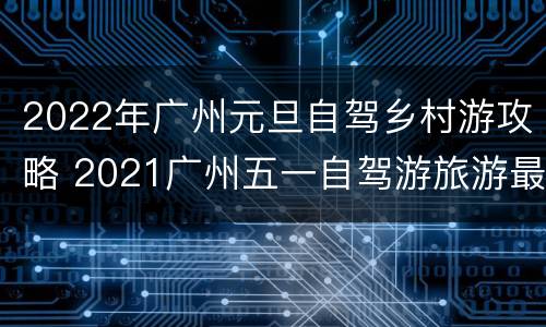 2022年广州元旦自驾乡村游攻略 2021广州五一自驾游旅游最佳去处