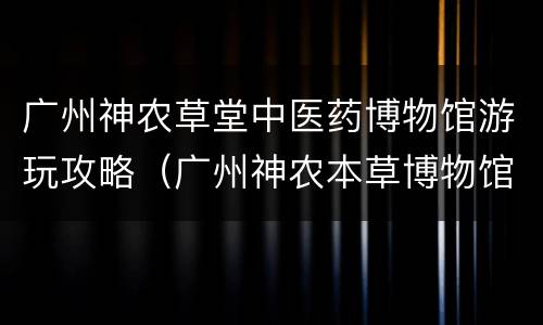 广州神农草堂中医药博物馆游玩攻略（广州神农本草博物馆）