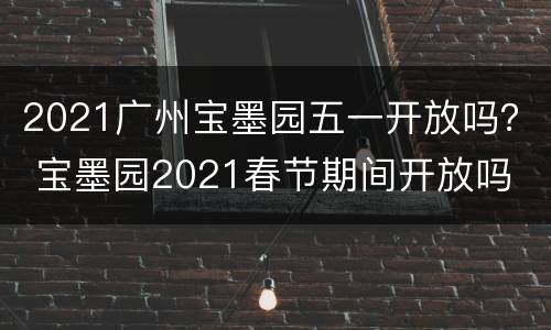 2021广州宝墨园五一开放吗？ 宝墨园2021春节期间开放吗