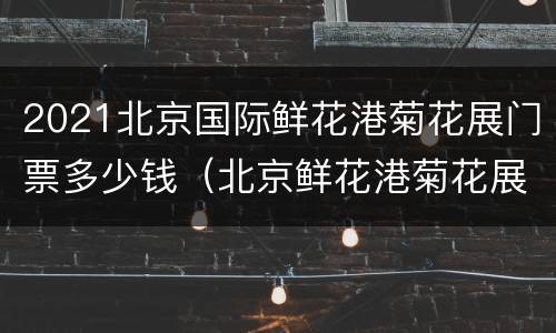 2021北京国际鲜花港菊花展门票多少钱（北京鲜花港菊花展时间）