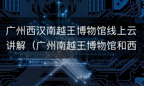广州西汉南越王博物馆线上云讲解（广州南越王博物馆和西汉南越王博物馆）