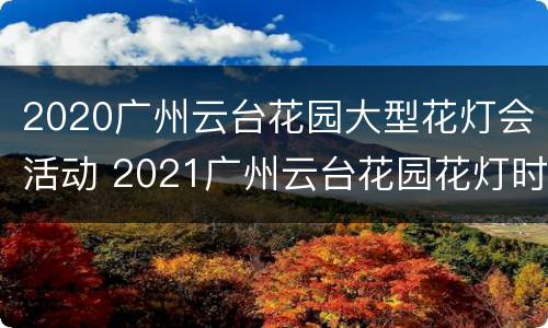 2020广州云台花园大型花灯会活动 2021广州云台花园花灯时间