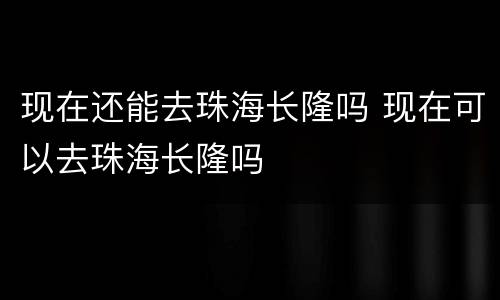 现在还能去珠海长隆吗 现在可以去珠海长隆吗