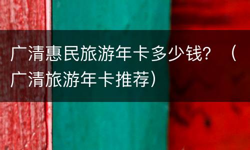 广清惠民旅游年卡多少钱？（广清旅游年卡推荐）
