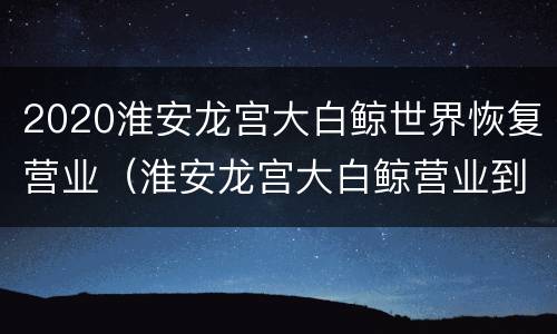 2020淮安龙宫大白鲸世界恢复营业（淮安龙宫大白鲸营业到几点）