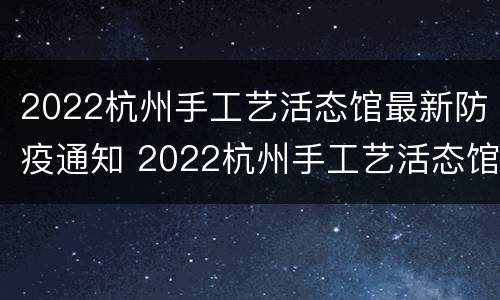 2022杭州手工艺活态馆最新防疫通知 2022杭州手工艺活态馆最新防疫通知消息