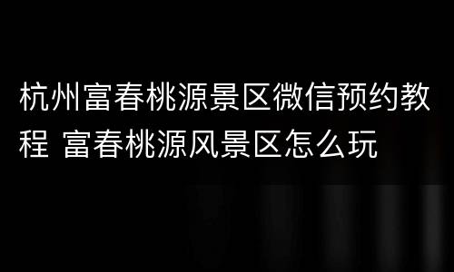 杭州富春桃源景区微信预约教程 富春桃源风景区怎么玩