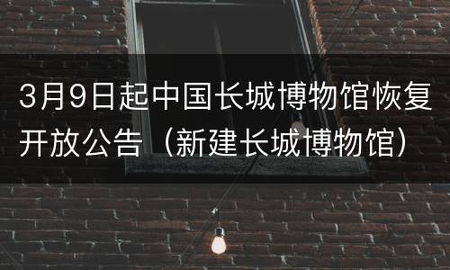 3月9日起中国长城博物馆恢复开放公告（新建长城博物馆）