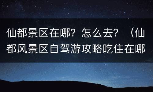 仙都景区在哪？怎么去？（仙都风景区自驾游攻略吃住在哪）