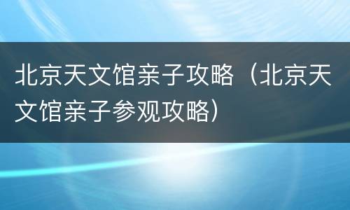 北京天文馆亲子攻略（北京天文馆亲子参观攻略）