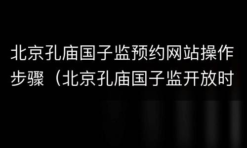 北京孔庙国子监预约网站操作步骤（北京孔庙国子监开放时间）