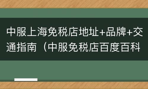 中服上海免税店地址+品牌+交通指南（中服免税店百度百科）