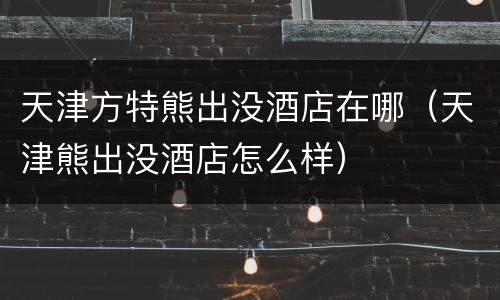 天津方特熊出没酒店在哪（天津熊出没酒店怎么样）