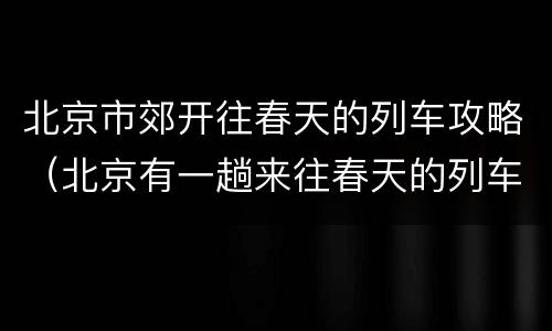 北京市郊开往春天的列车攻略（北京有一趟来往春天的列车吗）