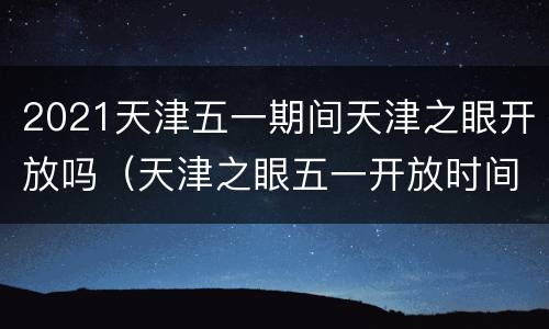 2021天津五一期间天津之眼开放吗（天津之眼五一开放时间）