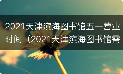 2021天津滨海图书馆五一营业时间（2021天津滨海图书馆需要预约吗）
