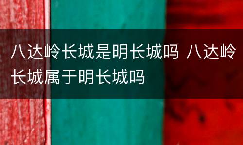 八达岭长城是明长城吗 八达岭长城属于明长城吗