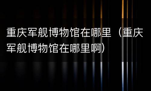 重庆军舰博物馆在哪里（重庆军舰博物馆在哪里啊）