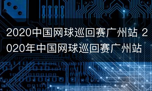 2020中国网球巡回赛广州站 2020年中国网球巡回赛广州站
