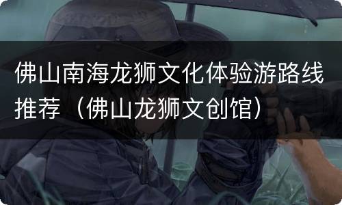 佛山南海龙狮文化体验游路线推荐（佛山龙狮文创馆）