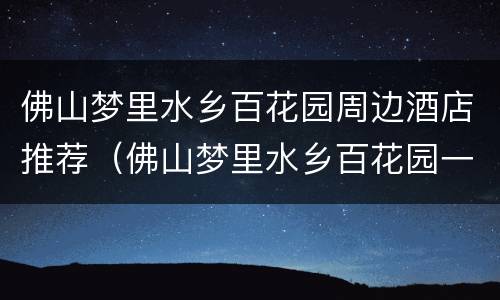 佛山梦里水乡百花园周边酒店推荐（佛山梦里水乡百花园一日游作文）