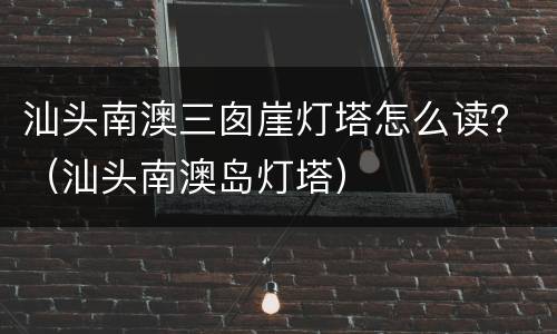 汕头南澳三囱崖灯塔怎么读？（汕头南澳岛灯塔）