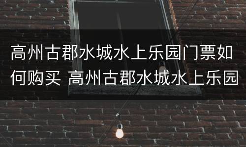 高州古郡水城水上乐园门票如何购买 高州古郡水城水上乐园门票如何购买电话