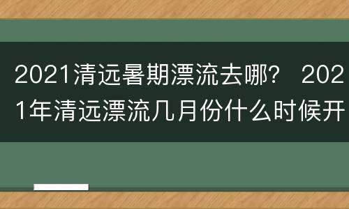 2021清远暑期漂流去哪？ 2021年清远漂流几月份什么时候开始